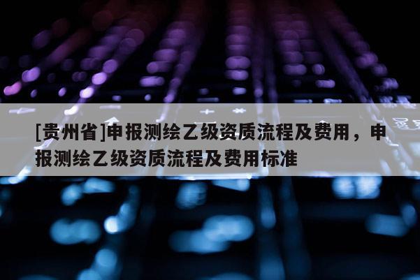 [貴州省]申報測繪乙級資質流程及費用，申報測繪乙級資質流程及費用標準