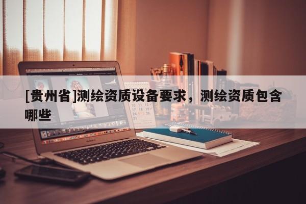 [貴州省]測(cè)繪資質(zhì)設(shè)備要求，測(cè)繪資質(zhì)包含哪些