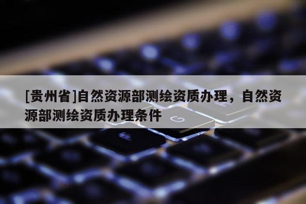 [貴州省]自然資源部測繪資質辦理，自然資源部測繪資質辦理條件