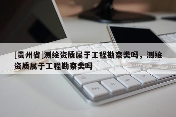 [貴州省]測繪資質屬于工程勘察類嗎，測繪資質屬于工程勘察類嗎