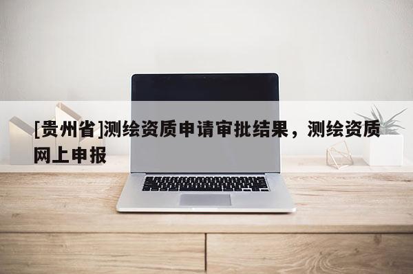 [貴州省]測繪資質(zhì)申請審批結(jié)果，測繪資質(zhì)網(wǎng)上申報