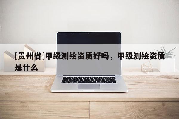 [貴州省]甲級測繪資質好嗎，甲級測繪資質是什么
