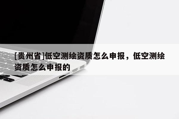 [貴州省]低空測繪資質怎么申報，低空測繪資質怎么申報的