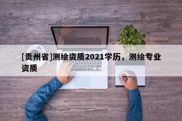 [貴州省]測繪資質2021學歷，測繪專業資質