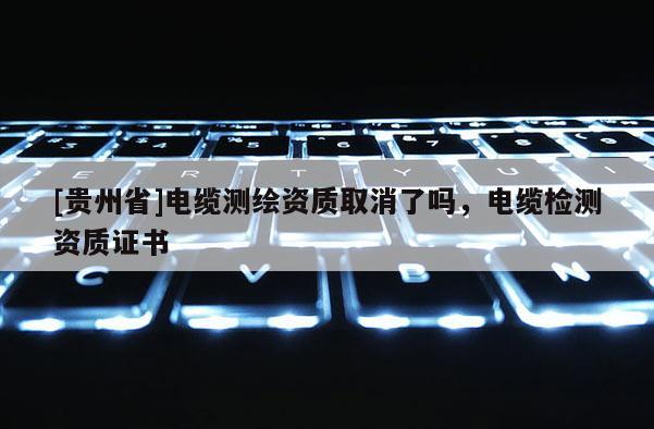 [貴州省]電纜測繪資質取消了嗎，電纜檢測資質證書