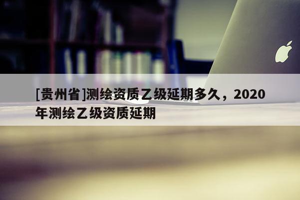 [貴州省]測繪資質乙級延期多久，2020年測繪乙級資質延期