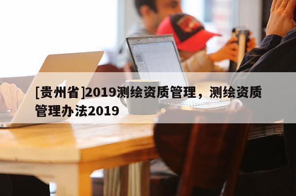 [貴州省]2019測繪資質(zhì)管理，測繪資質(zhì)管理辦法2019