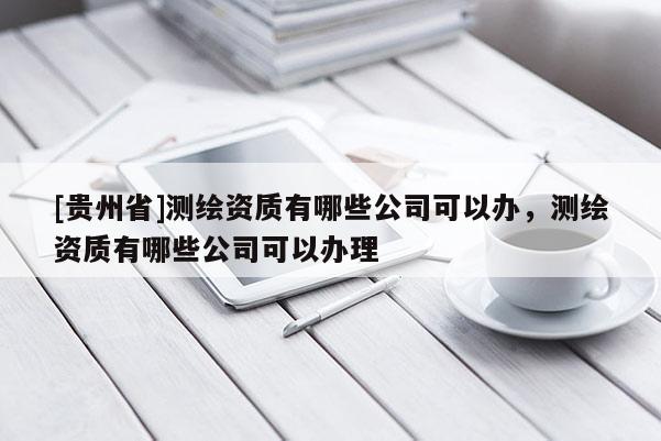 [貴州省]測(cè)繪資質(zhì)有哪些公司可以辦，測(cè)繪資質(zhì)有哪些公司可以辦理