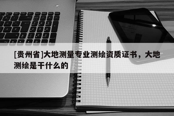 [貴州省]大地測量專業(yè)測繪資質(zhì)證書，大地測繪是干什么的