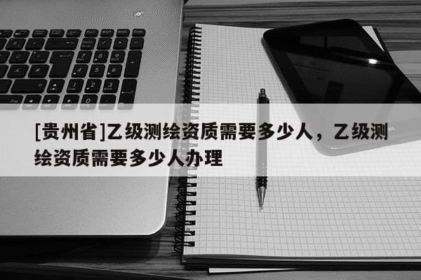 [貴州省]乙級測繪資質需要多少人，乙級測繪資質需要多少人辦理
