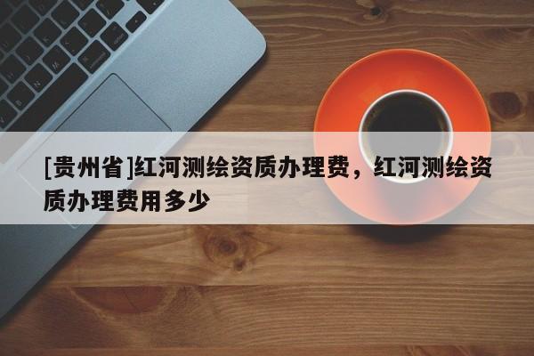 [貴州省]紅河測繪資質辦理費，紅河測繪資質辦理費用多少