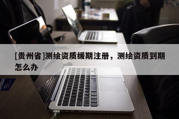 [貴州省]測繪資質(zhì)緩期注冊，測繪資質(zhì)到期怎么辦