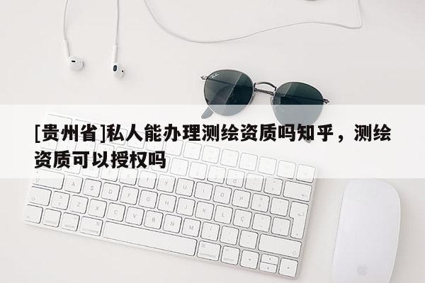 [貴州省]私人能辦理測繪資質嗎知乎，測繪資質可以授權嗎