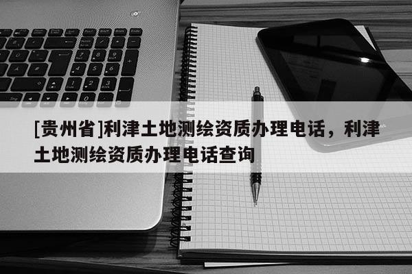 [貴州省]利津土地測(cè)繪資質(zhì)辦理電話，利津土地測(cè)繪資質(zhì)辦理電話查詢