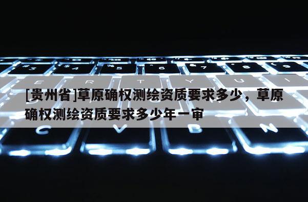 [貴州省]草原確權(quán)測(cè)繪資質(zhì)要求多少，草原確權(quán)測(cè)繪資質(zhì)要求多少年一審