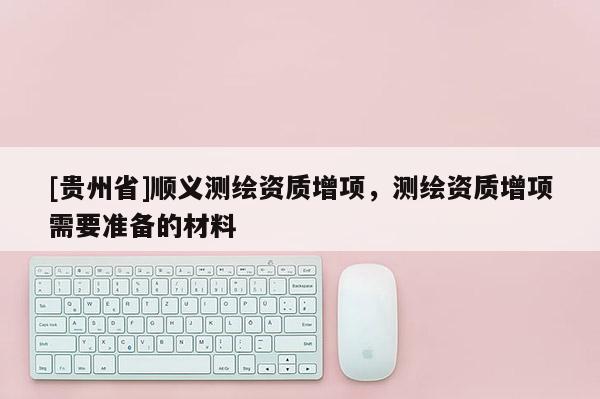 [貴州省]順義測(cè)繪資質(zhì)增項(xiàng)，測(cè)繪資質(zhì)增項(xiàng)需要準(zhǔn)備的材料