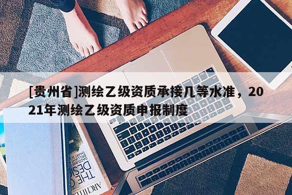 [貴州省]測繪乙級資質承接幾等水準，2021年測繪乙級資質申報制度