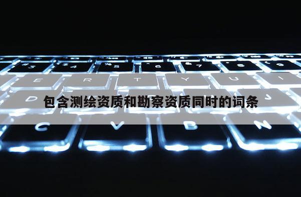 包含測繪資質(zhì)和勘察資質(zhì)同時的詞條