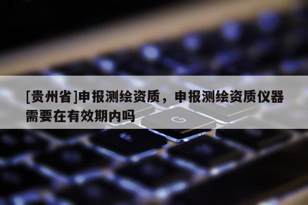 [貴州省]申報測繪資質，申報測繪資質儀器需要在有效期內嗎