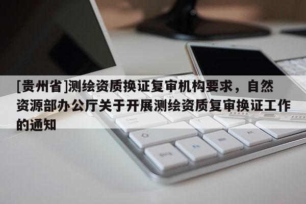 [貴州省]測(cè)繪資質(zhì)換證復(fù)審機(jī)構(gòu)要求，自然資源部辦公廳關(guān)于開(kāi)展測(cè)繪資質(zhì)復(fù)審換證工作的通知