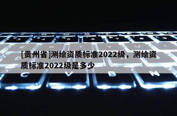 [貴州省]測繪資質(zhì)標(biāo)準(zhǔn)2022級，測繪資質(zhì)標(biāo)準(zhǔn)2022級是多少