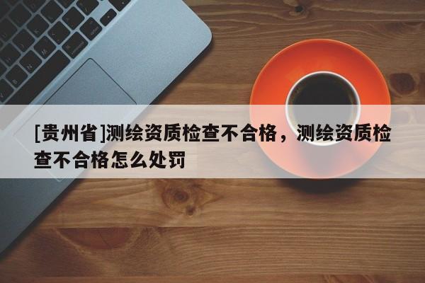 [貴州省]測繪資質(zhì)檢查不合格，測繪資質(zhì)檢查不合格怎么處罰