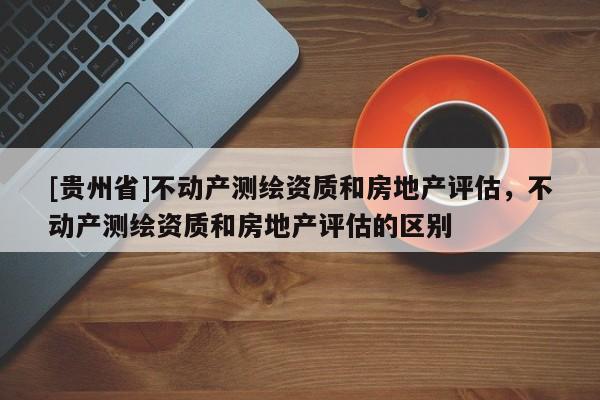 [貴州省]不動(dòng)產(chǎn)測(cè)繪資質(zhì)和房地產(chǎn)評(píng)估，不動(dòng)產(chǎn)測(cè)繪資質(zhì)和房地產(chǎn)評(píng)估的區(qū)別