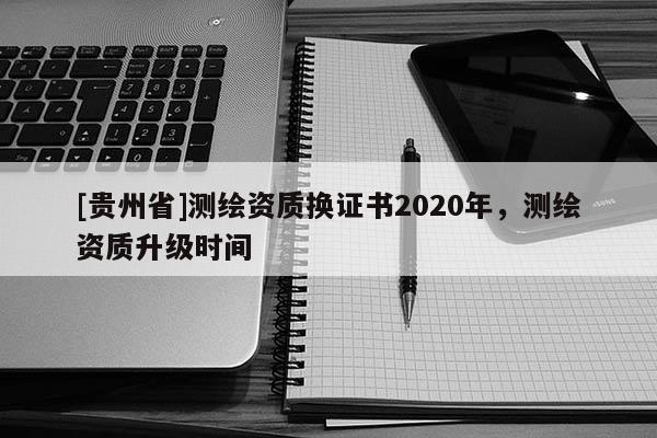 [貴州省]測(cè)繪資質(zhì)換證書2020年，測(cè)繪資質(zhì)升級(jí)時(shí)間
