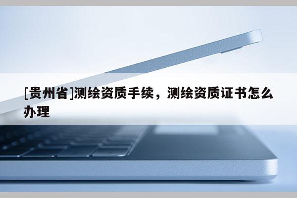 [貴州省]測繪資質手續，測繪資質證書怎么辦理
