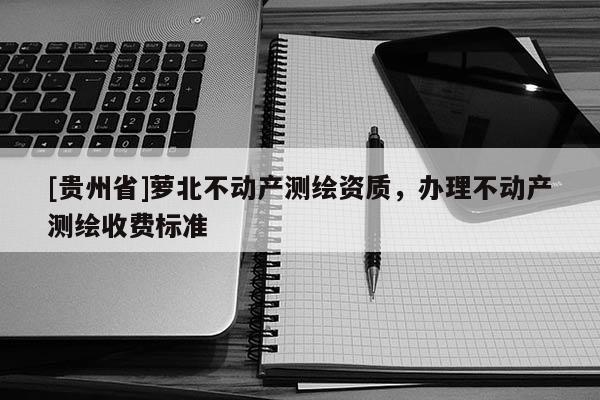 [貴州省]蘿北不動(dòng)產(chǎn)測(cè)繪資質(zhì)，辦理不動(dòng)產(chǎn)測(cè)繪收費(fèi)標(biāo)準(zhǔn)