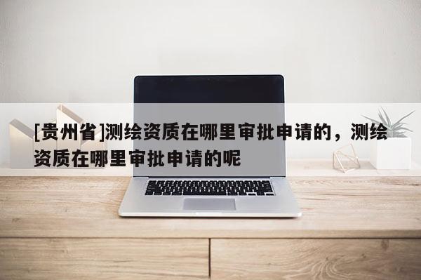 [貴州省]測繪資質在哪里審批申請的，測繪資質在哪里審批申請的呢