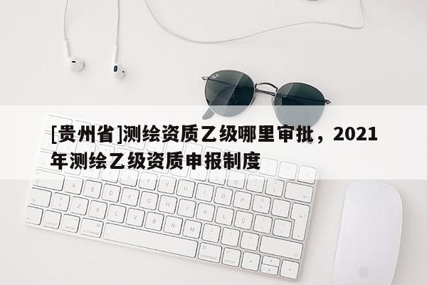 [貴州省]測繪資質乙級哪里審批，2021年測繪乙級資質申報制度