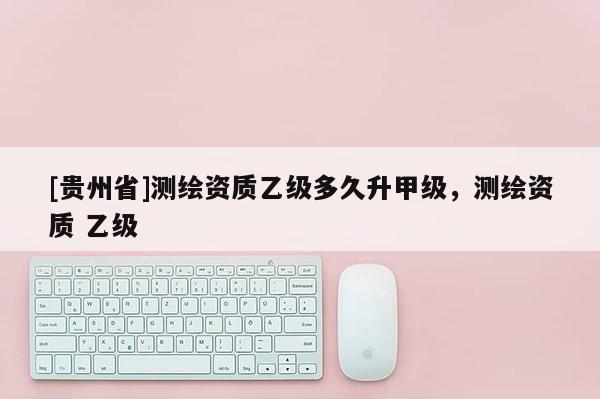 [貴州省]測繪資質乙級多久升甲級，測繪資質 乙級