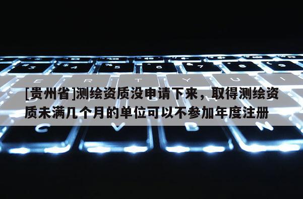 [貴州省]測繪資質沒申請下來，取得測繪資質未滿幾個月的單位可以不參加年度注冊
