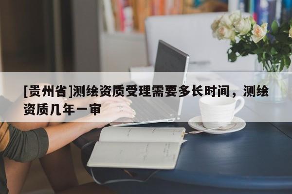 [貴州省]測繪資質(zhì)受理需要多長時(shí)間，測繪資質(zhì)幾年一審