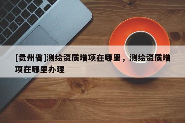 [貴州省]測繪資質增項在哪里，測繪資質增項在哪里辦理