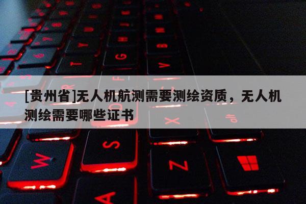 [貴州省]無人機航測需要測繪資質，無人機測繪需要哪些證書