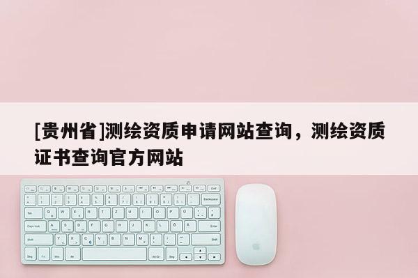 [貴州省]測繪資質(zhì)申請網(wǎng)站查詢，測繪資質(zhì)證書查詢官方網(wǎng)站