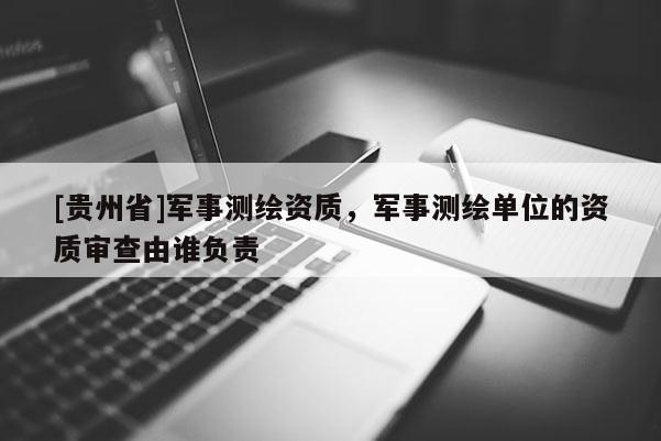 [貴州省]軍事測繪資質，軍事測繪單位的資質審查由誰負責