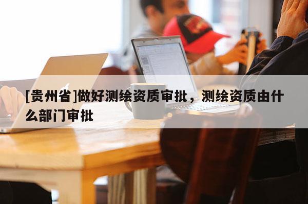 [貴州省]做好測繪資質審批，測繪資質由什么部門審批