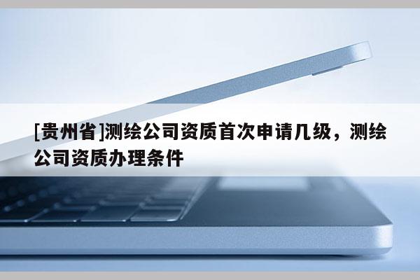 [貴州省]測繪公司資質首次申請幾級，測繪公司資質辦理條件