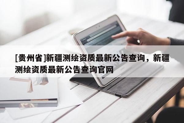 [貴州省]新疆測繪資質最新公告查詢，新疆測繪資質最新公告查詢官網