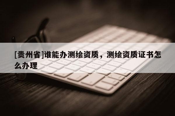 [貴州省]誰能辦測繪資質，測繪資質證書怎么辦理