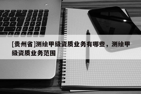 [貴州省]測繪甲級資質業務有哪些，測繪甲級資質業務范圍