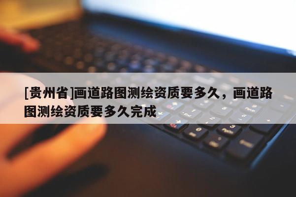 [貴州省]畫道路圖測繪資質(zhì)要多久，畫道路圖測繪資質(zhì)要多久完成