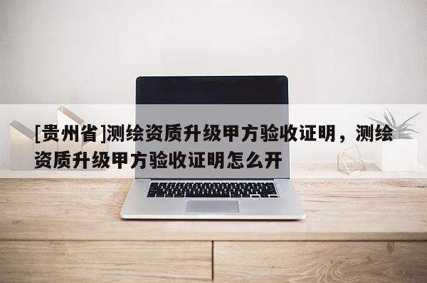 [貴州省]測繪資質(zhì)升級甲方驗收證明，測繪資質(zhì)升級甲方驗收證明怎么開