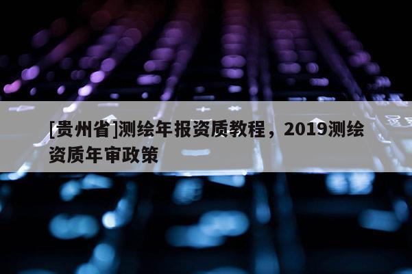 [貴州省]測繪年報資質教程，2019測繪資質年審政策
