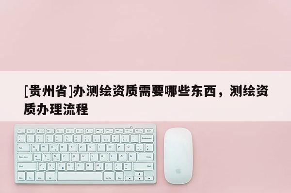 [貴州省]辦測(cè)繪資質(zhì)需要哪些東西，測(cè)繪資質(zhì)辦理流程