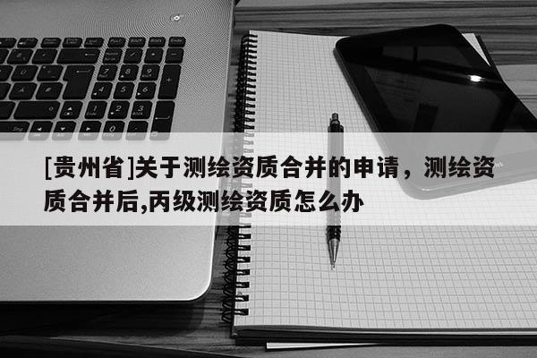 [貴州省]關(guān)于測繪資質(zhì)合并的申請，測繪資質(zhì)合并后,丙級測繪資質(zhì)怎么辦
