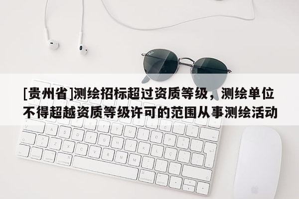 [貴州省]測繪招標超過資質等級，測繪單位不得超越資質等級許可的范圍從事測繪活動